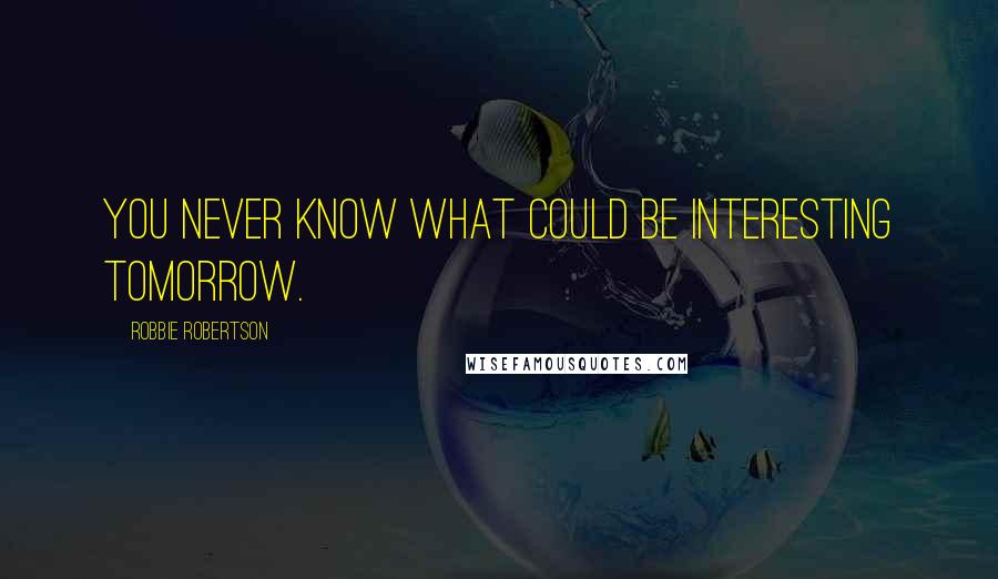 Robbie Robertson Quotes: You never know what could be interesting tomorrow.