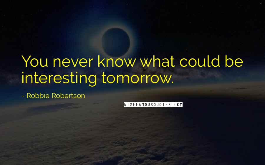 Robbie Robertson Quotes: You never know what could be interesting tomorrow.