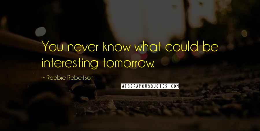 Robbie Robertson Quotes: You never know what could be interesting tomorrow.