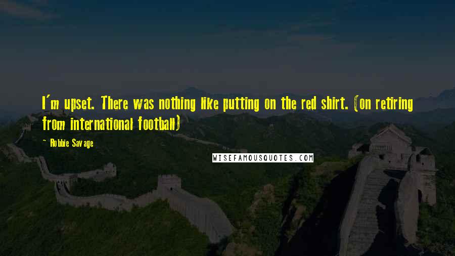 Robbie Savage Quotes: I'm upset. There was nothing like putting on the red shirt. (on retiring from international football)
