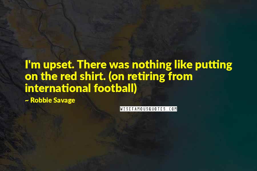 Robbie Savage Quotes: I'm upset. There was nothing like putting on the red shirt. (on retiring from international football)