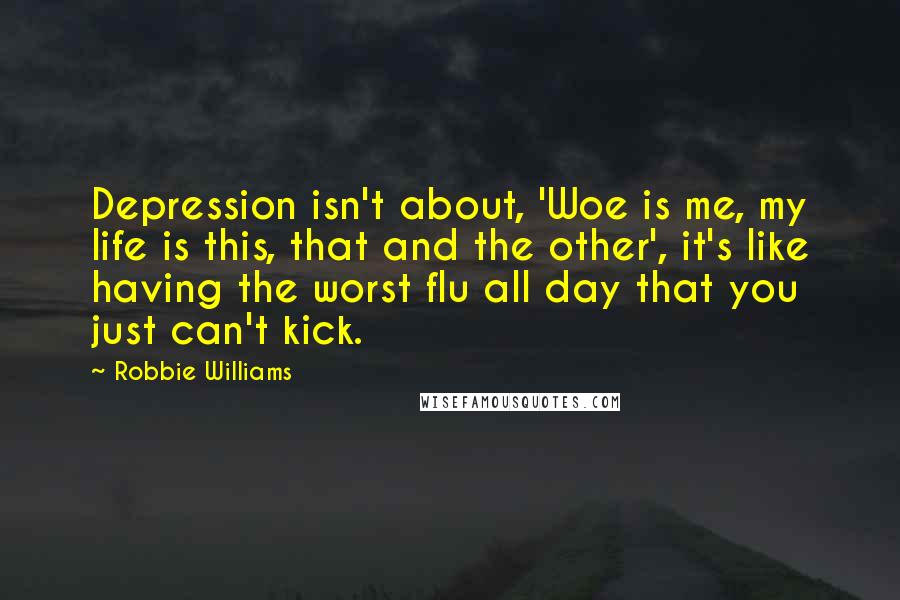 Robbie Williams Quotes: Depression isn't about, 'Woe is me, my life is this, that and the other', it's like having the worst flu all day that you just can't kick.