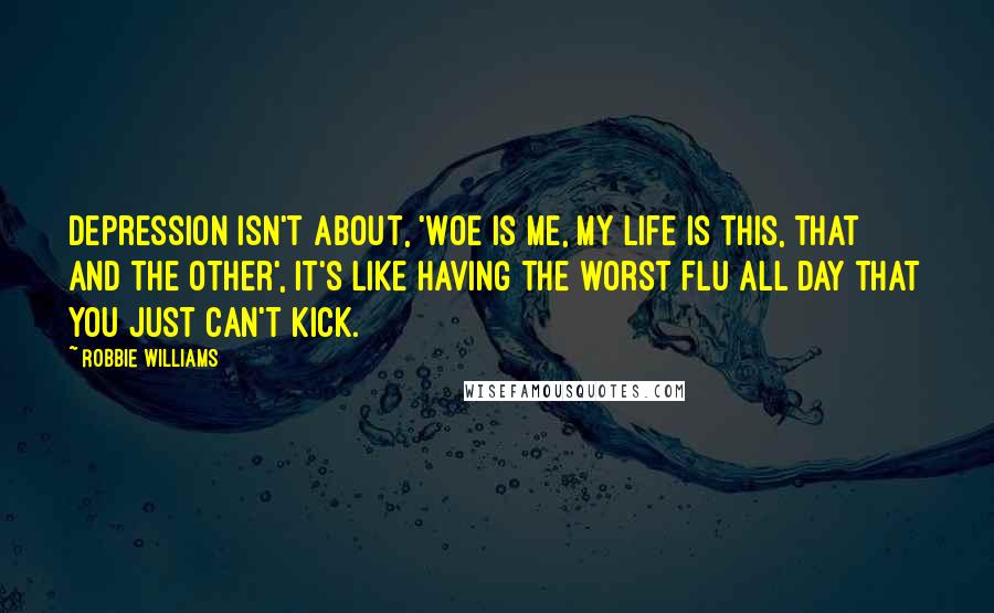 Robbie Williams Quotes: Depression isn't about, 'Woe is me, my life is this, that and the other', it's like having the worst flu all day that you just can't kick.