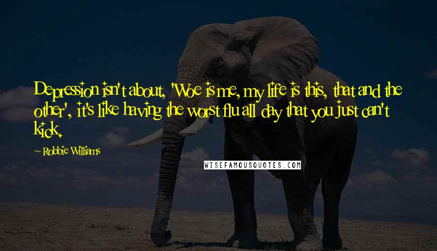 Robbie Williams Quotes: Depression isn't about, 'Woe is me, my life is this, that and the other', it's like having the worst flu all day that you just can't kick.