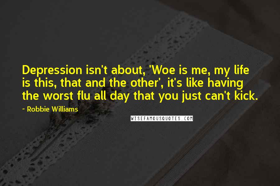 Robbie Williams Quotes: Depression isn't about, 'Woe is me, my life is this, that and the other', it's like having the worst flu all day that you just can't kick.