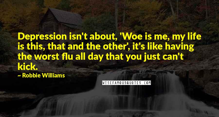 Robbie Williams Quotes: Depression isn't about, 'Woe is me, my life is this, that and the other', it's like having the worst flu all day that you just can't kick.