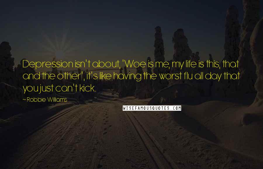 Robbie Williams Quotes: Depression isn't about, 'Woe is me, my life is this, that and the other', it's like having the worst flu all day that you just can't kick.