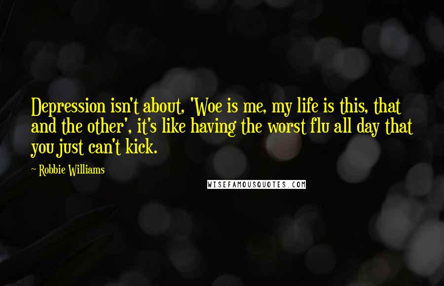 Robbie Williams Quotes: Depression isn't about, 'Woe is me, my life is this, that and the other', it's like having the worst flu all day that you just can't kick.