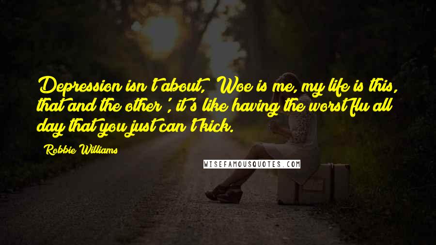 Robbie Williams Quotes: Depression isn't about, 'Woe is me, my life is this, that and the other', it's like having the worst flu all day that you just can't kick.