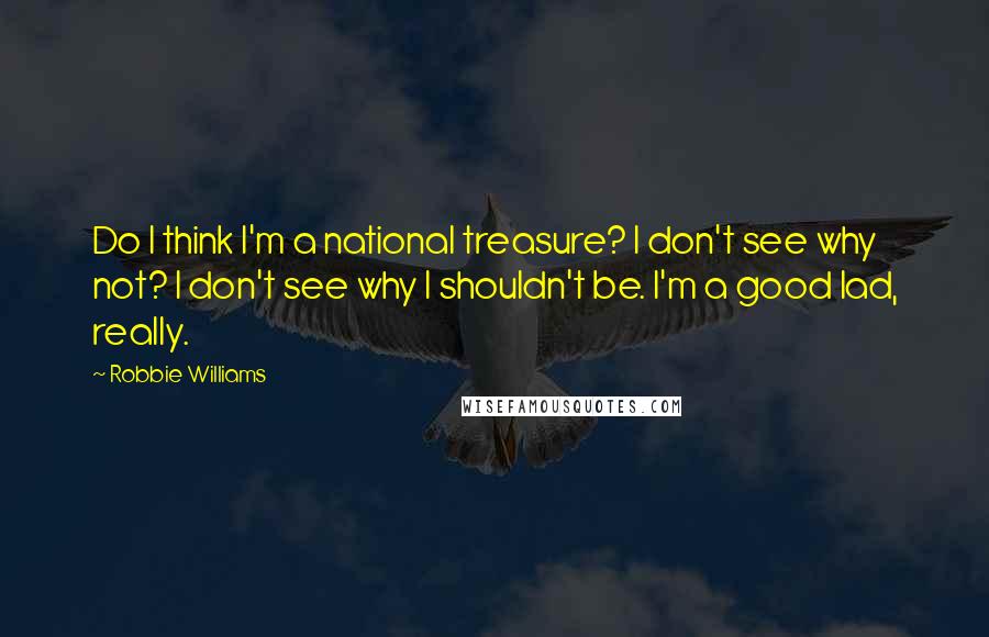 Robbie Williams Quotes: Do I think I'm a national treasure? I don't see why not? I don't see why I shouldn't be. I'm a good lad, really.