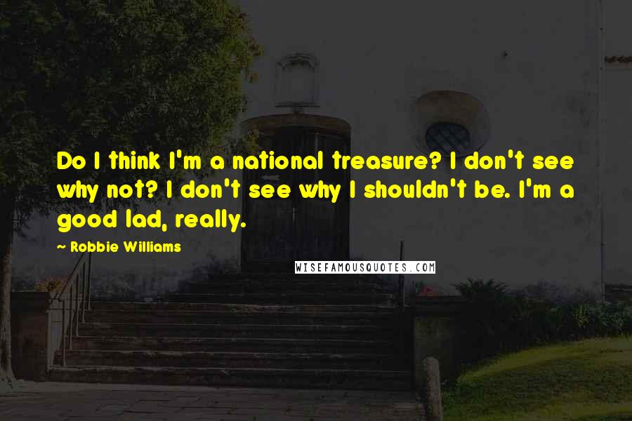 Robbie Williams Quotes: Do I think I'm a national treasure? I don't see why not? I don't see why I shouldn't be. I'm a good lad, really.