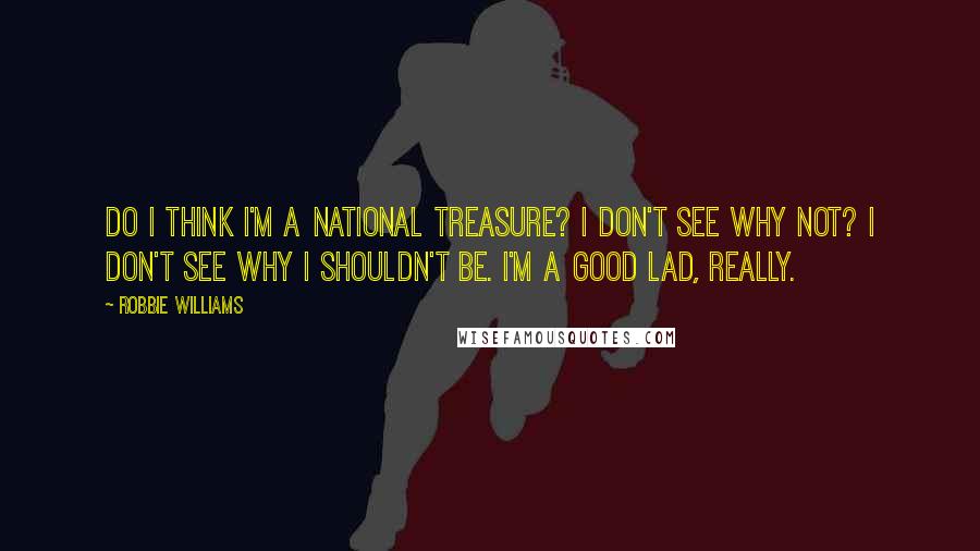 Robbie Williams Quotes: Do I think I'm a national treasure? I don't see why not? I don't see why I shouldn't be. I'm a good lad, really.