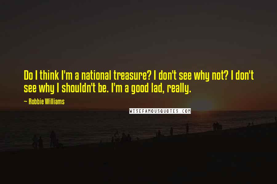 Robbie Williams Quotes: Do I think I'm a national treasure? I don't see why not? I don't see why I shouldn't be. I'm a good lad, really.