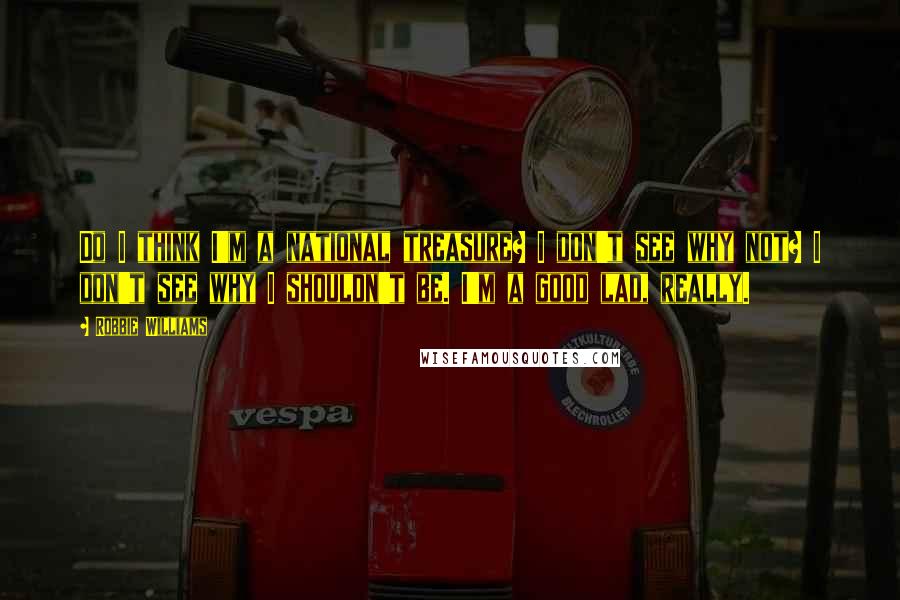 Robbie Williams Quotes: Do I think I'm a national treasure? I don't see why not? I don't see why I shouldn't be. I'm a good lad, really.