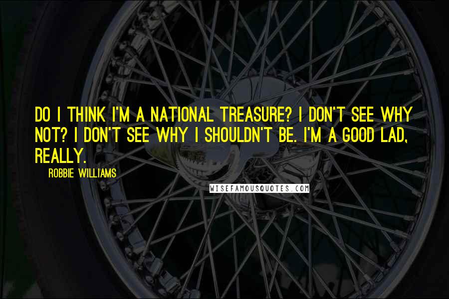 Robbie Williams Quotes: Do I think I'm a national treasure? I don't see why not? I don't see why I shouldn't be. I'm a good lad, really.