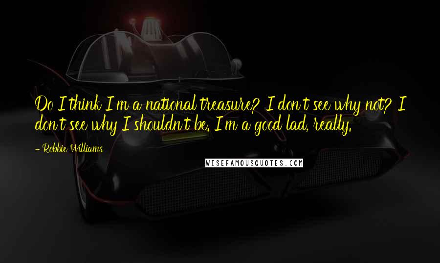 Robbie Williams Quotes: Do I think I'm a national treasure? I don't see why not? I don't see why I shouldn't be. I'm a good lad, really.