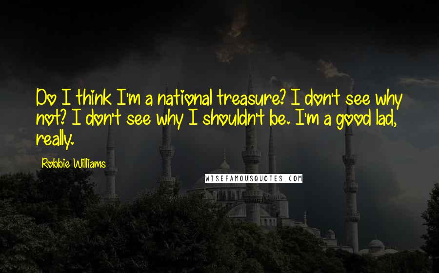 Robbie Williams Quotes: Do I think I'm a national treasure? I don't see why not? I don't see why I shouldn't be. I'm a good lad, really.