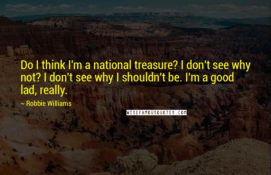 Robbie Williams Quotes: Do I think I'm a national treasure? I don't see why not? I don't see why I shouldn't be. I'm a good lad, really.