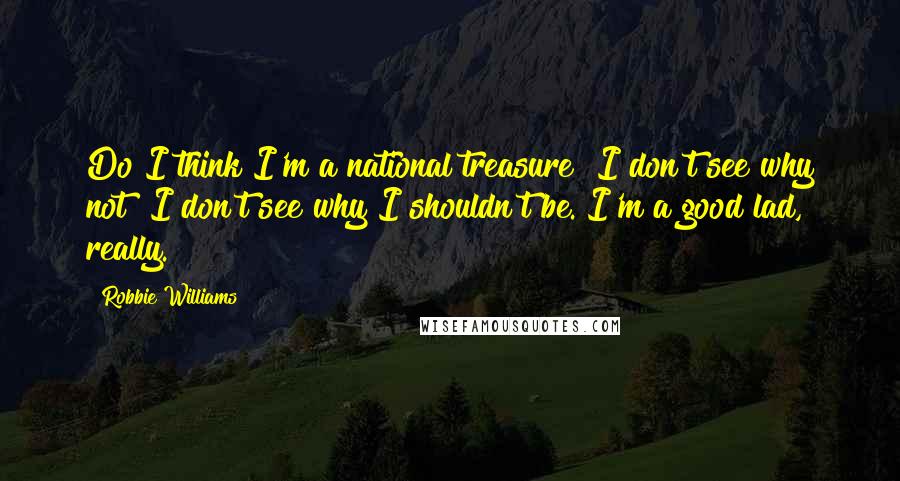 Robbie Williams Quotes: Do I think I'm a national treasure? I don't see why not? I don't see why I shouldn't be. I'm a good lad, really.