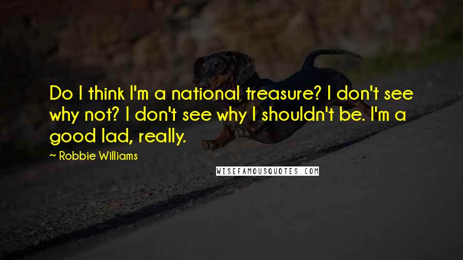 Robbie Williams Quotes: Do I think I'm a national treasure? I don't see why not? I don't see why I shouldn't be. I'm a good lad, really.