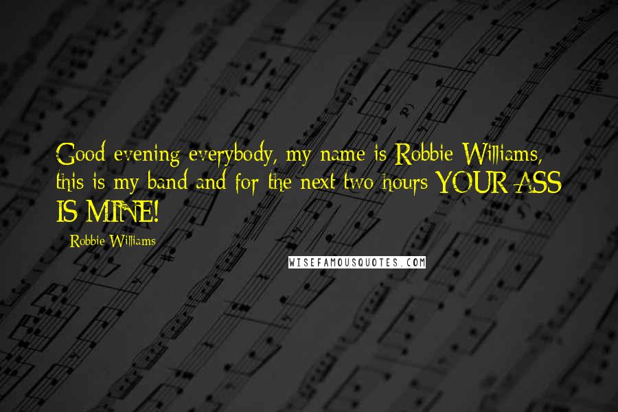 Robbie Williams Quotes: Good evening everybody, my name is Robbie Williams, this is my band and for the next two hours YOUR ASS IS MINE!