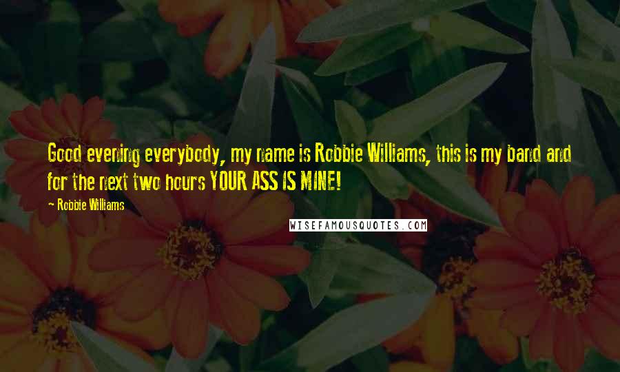 Robbie Williams Quotes: Good evening everybody, my name is Robbie Williams, this is my band and for the next two hours YOUR ASS IS MINE!