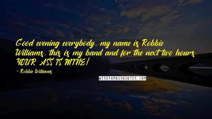 Robbie Williams Quotes: Good evening everybody, my name is Robbie Williams, this is my band and for the next two hours YOUR ASS IS MINE!