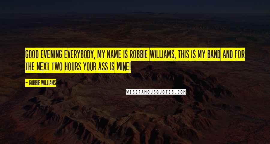 Robbie Williams Quotes: Good evening everybody, my name is Robbie Williams, this is my band and for the next two hours YOUR ASS IS MINE!