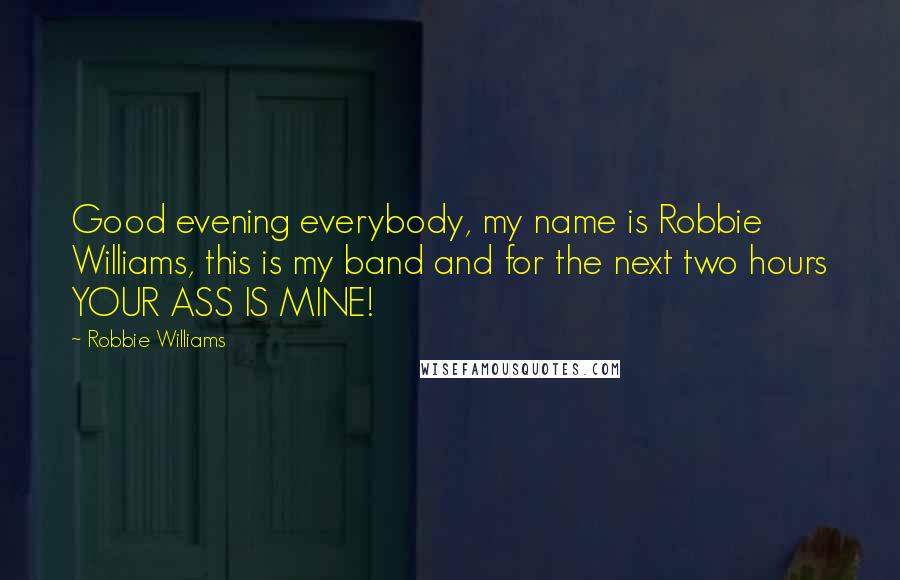 Robbie Williams Quotes: Good evening everybody, my name is Robbie Williams, this is my band and for the next two hours YOUR ASS IS MINE!