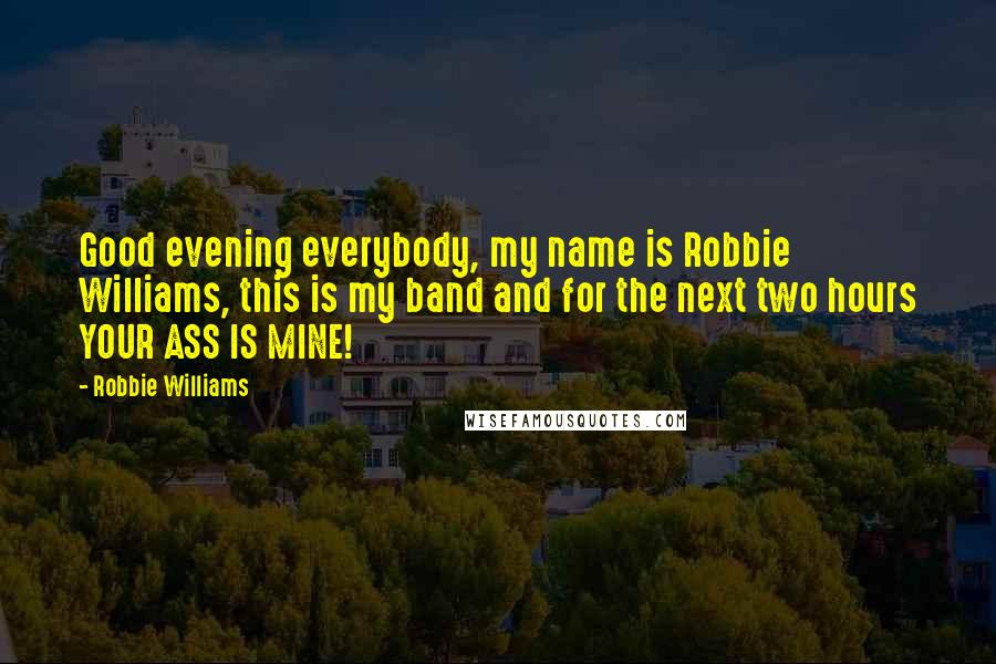 Robbie Williams Quotes: Good evening everybody, my name is Robbie Williams, this is my band and for the next two hours YOUR ASS IS MINE!