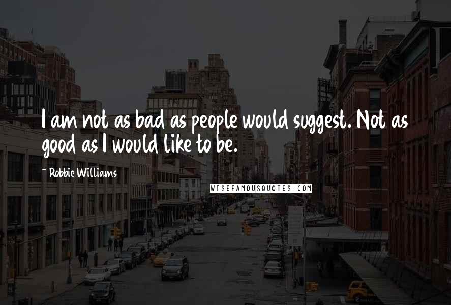 Robbie Williams Quotes: I am not as bad as people would suggest. Not as good as I would like to be.