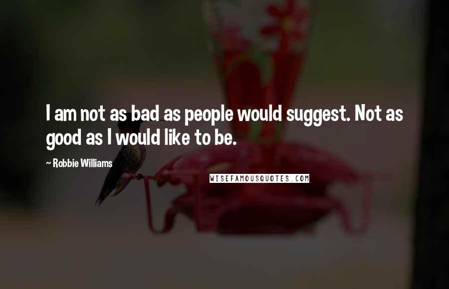 Robbie Williams Quotes: I am not as bad as people would suggest. Not as good as I would like to be.