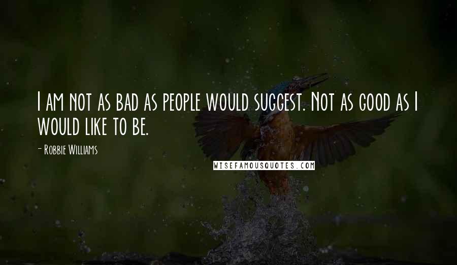 Robbie Williams Quotes: I am not as bad as people would suggest. Not as good as I would like to be.