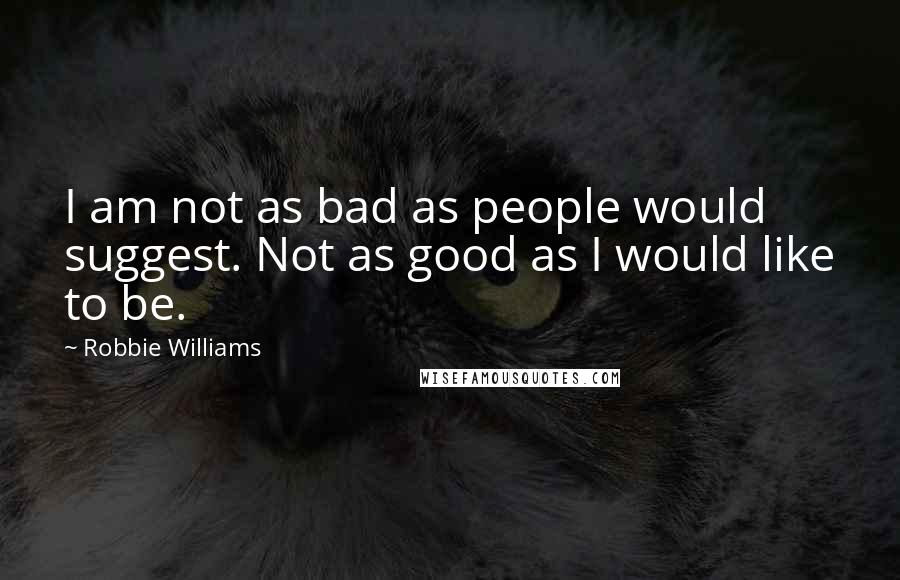 Robbie Williams Quotes: I am not as bad as people would suggest. Not as good as I would like to be.