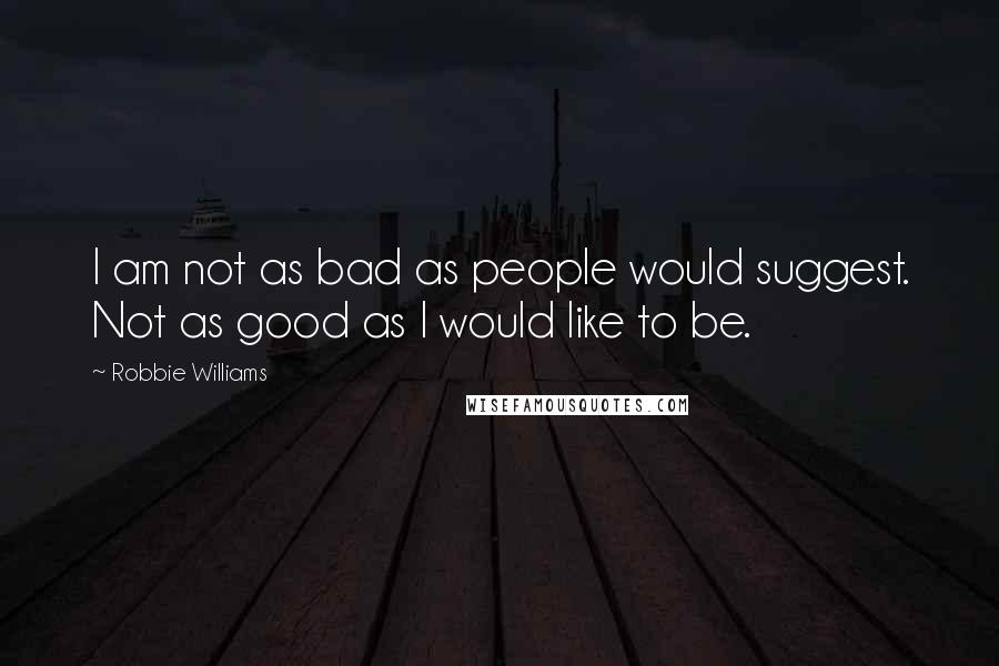 Robbie Williams Quotes: I am not as bad as people would suggest. Not as good as I would like to be.