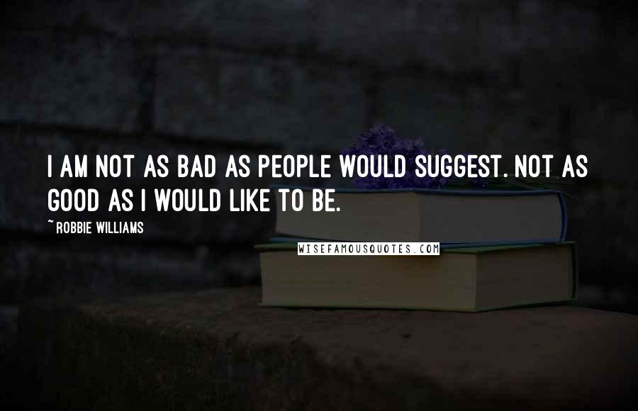 Robbie Williams Quotes: I am not as bad as people would suggest. Not as good as I would like to be.