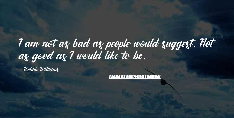 Robbie Williams Quotes: I am not as bad as people would suggest. Not as good as I would like to be.