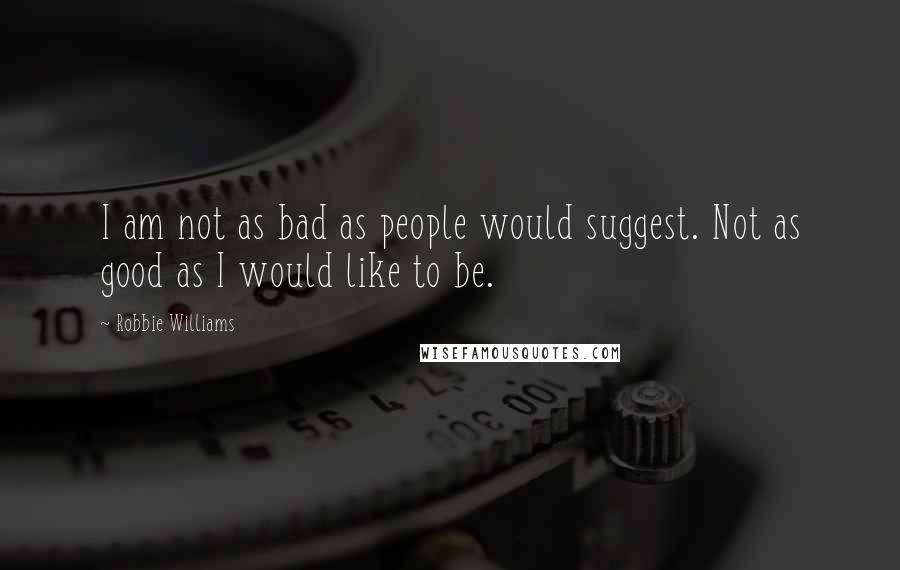 Robbie Williams Quotes: I am not as bad as people would suggest. Not as good as I would like to be.