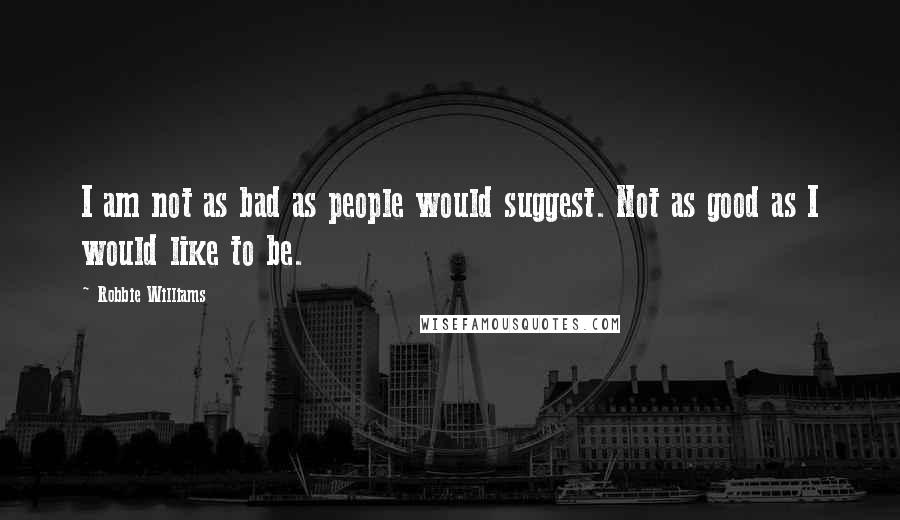 Robbie Williams Quotes: I am not as bad as people would suggest. Not as good as I would like to be.