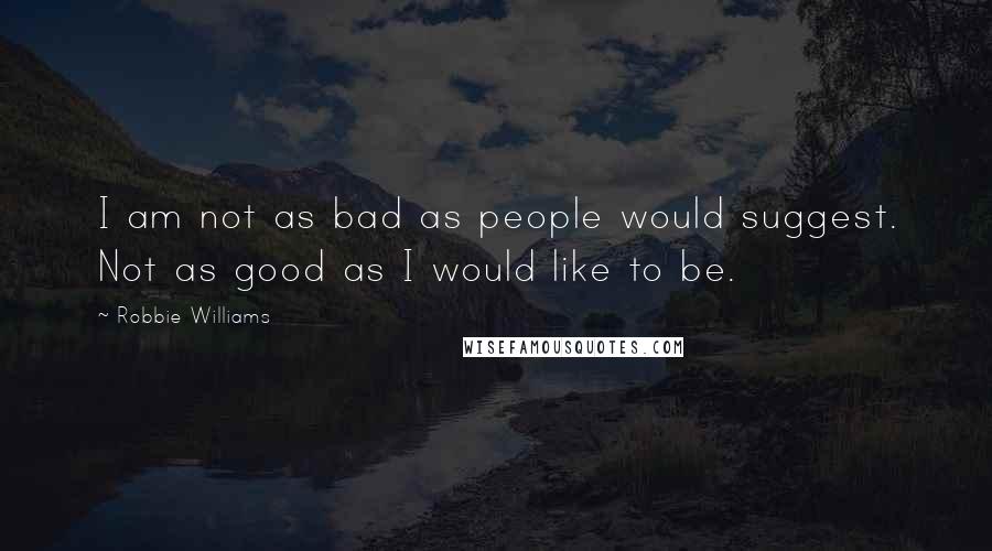 Robbie Williams Quotes: I am not as bad as people would suggest. Not as good as I would like to be.