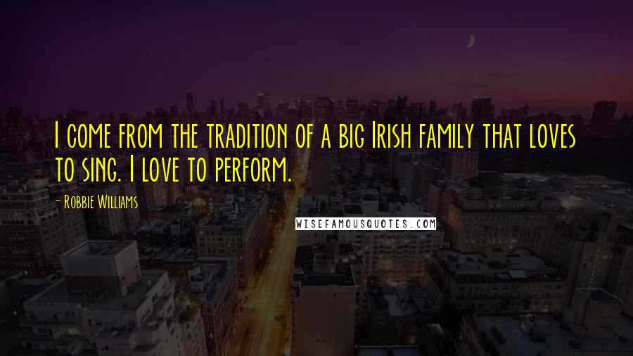Robbie Williams Quotes: I come from the tradition of a big Irish family that loves to sing. I love to perform.