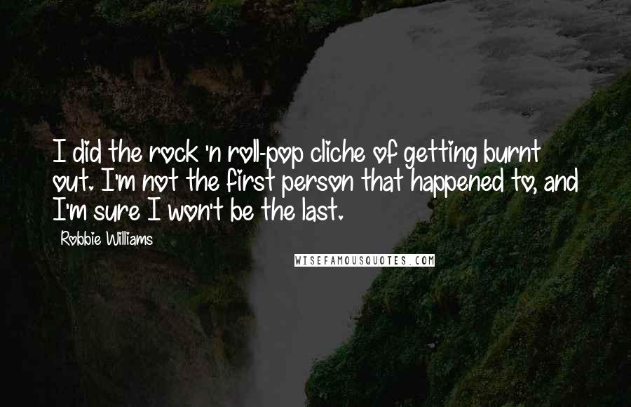 Robbie Williams Quotes: I did the rock 'n roll-pop cliche of getting burnt out. I'm not the first person that happened to, and I'm sure I won't be the last.