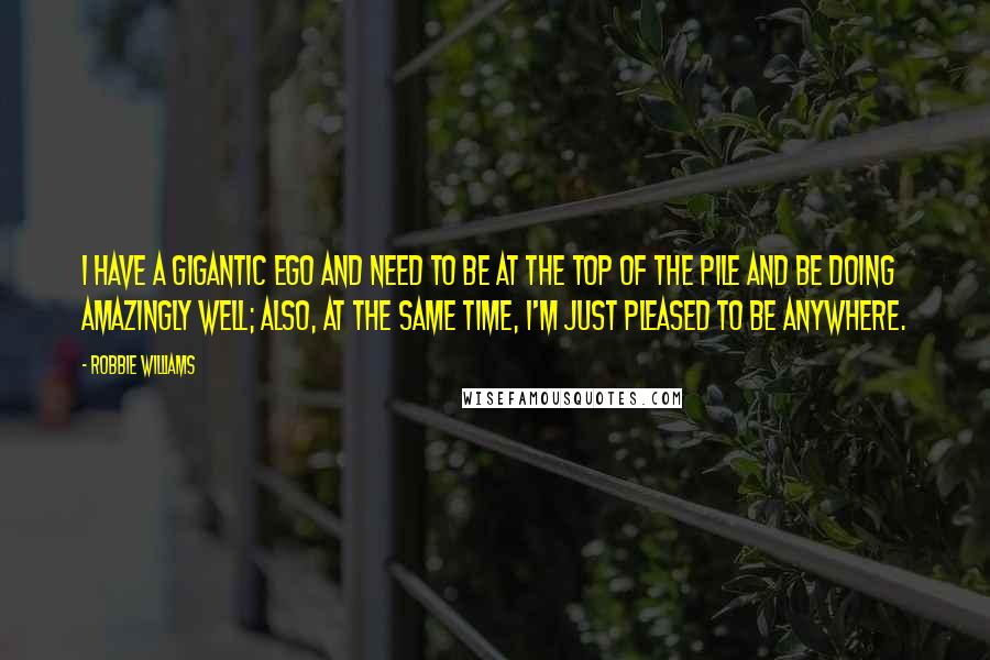 Robbie Williams Quotes: I have a gigantic ego and need to be at the top of the pile and be doing amazingly well; also, at the same time, I'm just pleased to be anywhere.