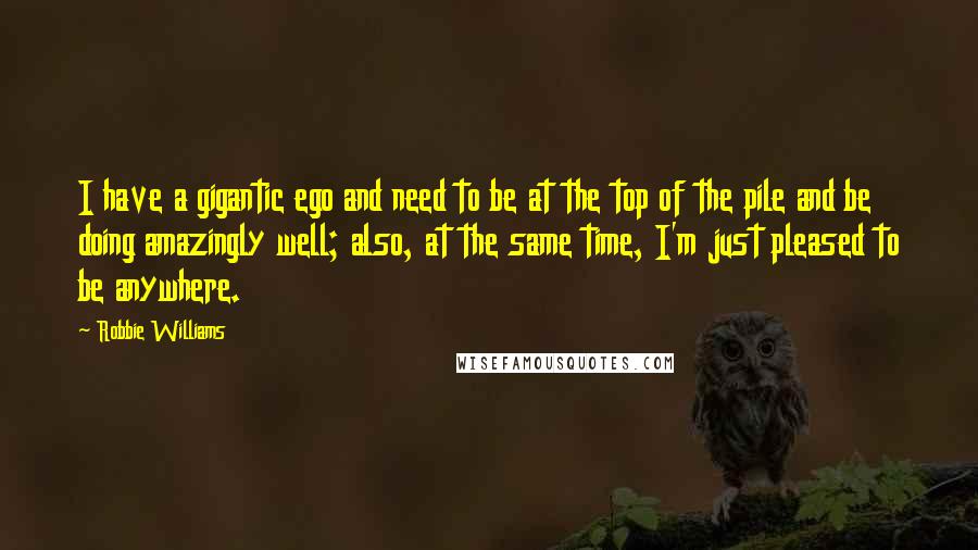 Robbie Williams Quotes: I have a gigantic ego and need to be at the top of the pile and be doing amazingly well; also, at the same time, I'm just pleased to be anywhere.