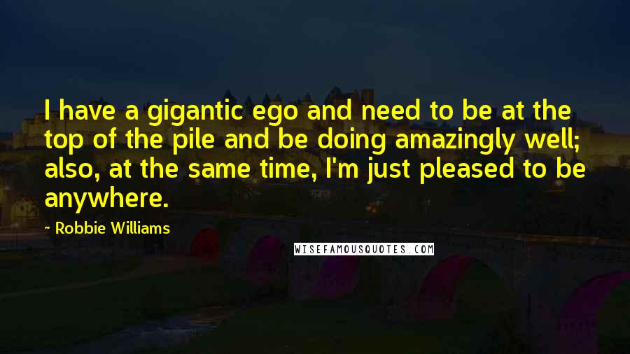 Robbie Williams Quotes: I have a gigantic ego and need to be at the top of the pile and be doing amazingly well; also, at the same time, I'm just pleased to be anywhere.