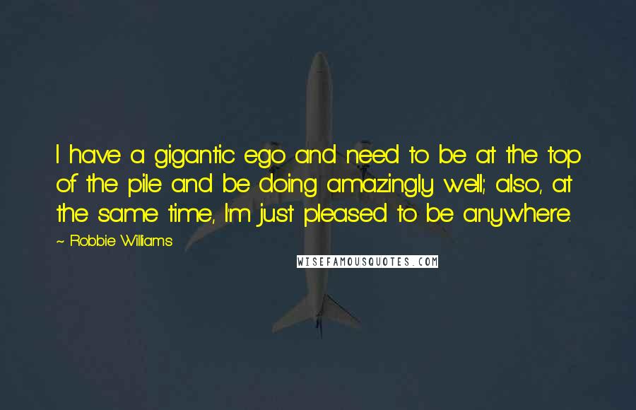 Robbie Williams Quotes: I have a gigantic ego and need to be at the top of the pile and be doing amazingly well; also, at the same time, I'm just pleased to be anywhere.