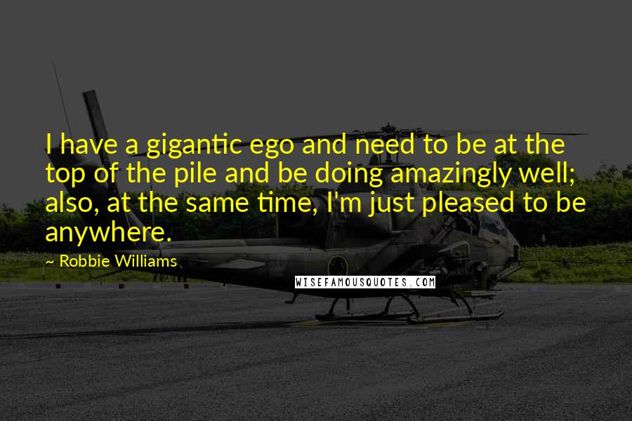 Robbie Williams Quotes: I have a gigantic ego and need to be at the top of the pile and be doing amazingly well; also, at the same time, I'm just pleased to be anywhere.