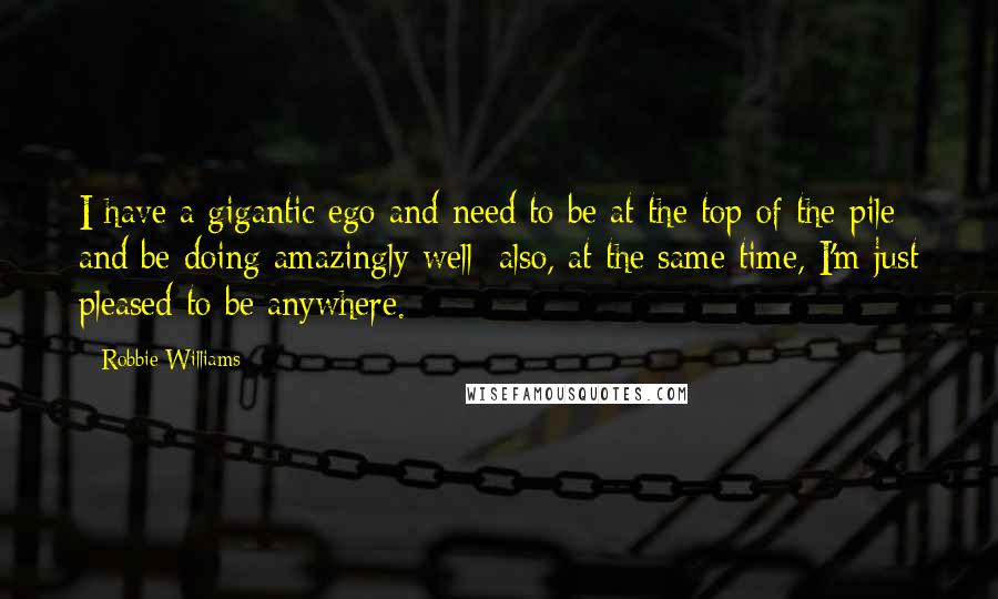 Robbie Williams Quotes: I have a gigantic ego and need to be at the top of the pile and be doing amazingly well; also, at the same time, I'm just pleased to be anywhere.