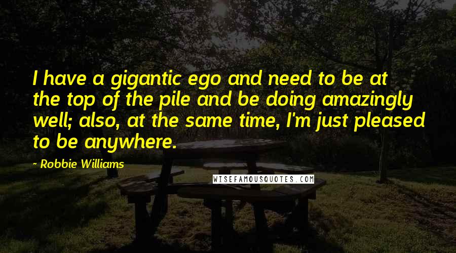 Robbie Williams Quotes: I have a gigantic ego and need to be at the top of the pile and be doing amazingly well; also, at the same time, I'm just pleased to be anywhere.