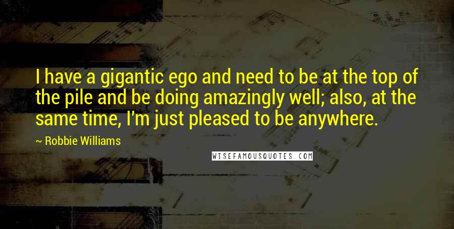 Robbie Williams Quotes: I have a gigantic ego and need to be at the top of the pile and be doing amazingly well; also, at the same time, I'm just pleased to be anywhere.